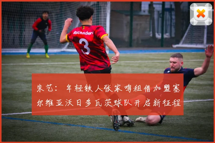 朱艺：年轻铁人张家鸣租借加盟塞尔维亚沃日多瓦茨球队开启新征程