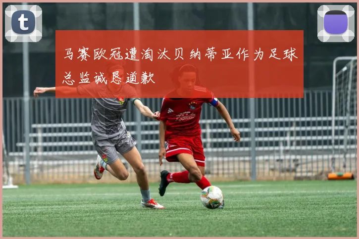 马赛欧冠遭淘汰贝纳蒂亚作为足球总监诚恳道歉