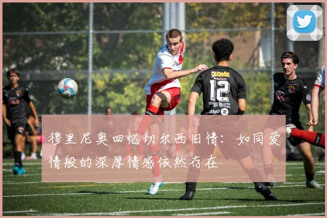 穆里尼奥回忆切尔西旧情：如同爱情般的深厚情感依然存在