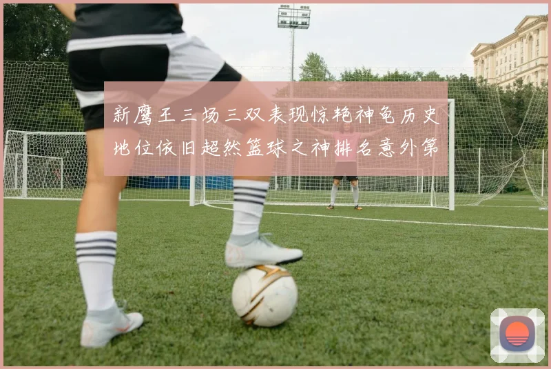 新鹰王三场三双表现惊艳神龟历史地位依旧超然篮球之神排名意外第三