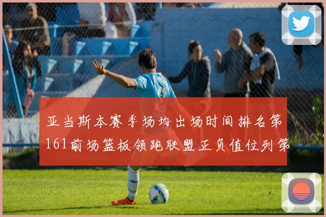亚当斯本赛季场均出场时间排名第161前场篮板领跑联盟正负值位列第六