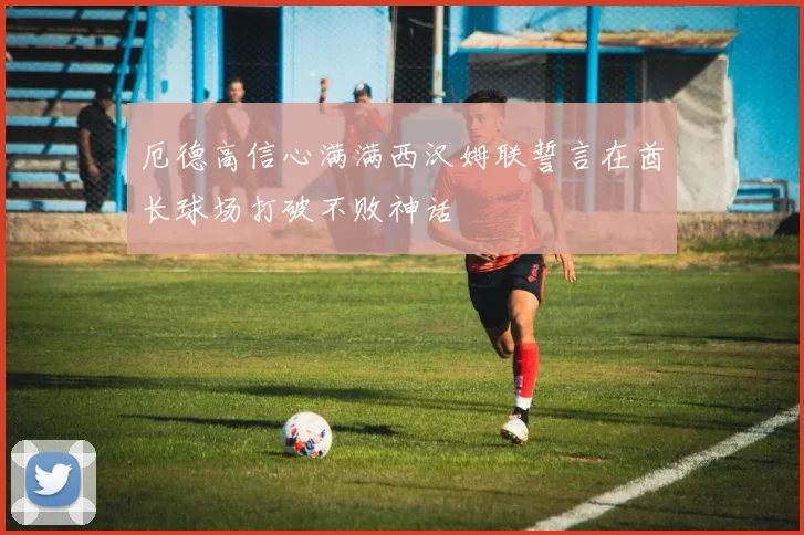 厄德高信心满满西汉姆联誓言在酋长球场打破不败神话