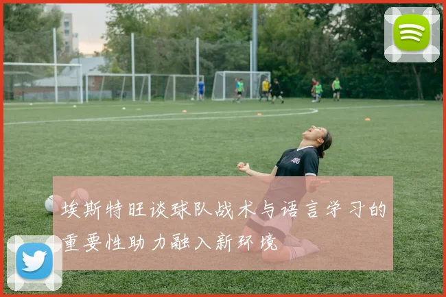 埃斯特旺谈球队战术与语言学习的重要性助力融入新环境
