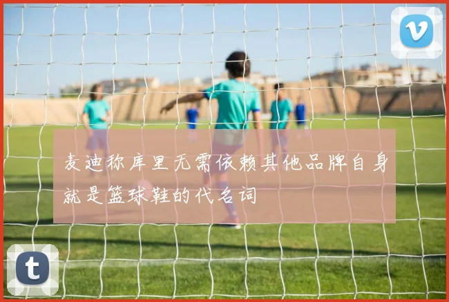麦迪称库里无需依赖其他品牌自身就是篮球鞋的代名词