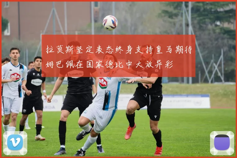 拉莫斯坚定表态终身支持皇马期待姆巴佩在国家德比中大放异彩
