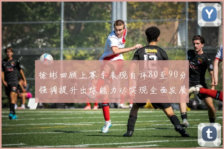 徐彬回顾上赛季表现自评80至90分强调提升出球能力以实现全面发展
