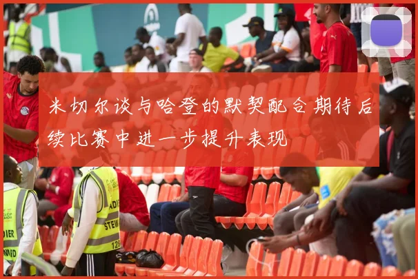 米切尔谈与哈登的默契配合期待后续比赛中进一步提升表现