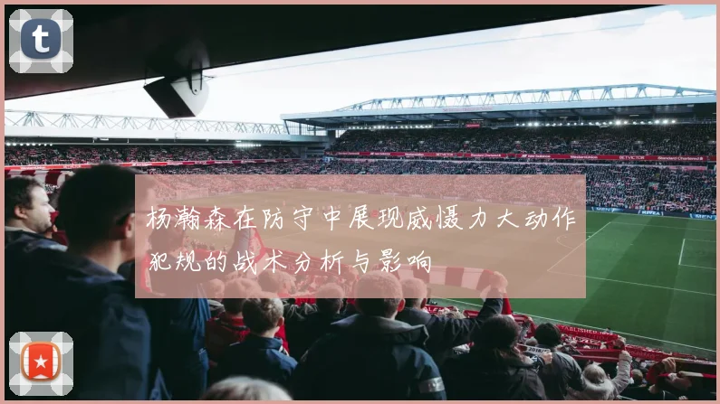 杨瀚森在防守中展现威慑力大动作犯规的战术分析与影响