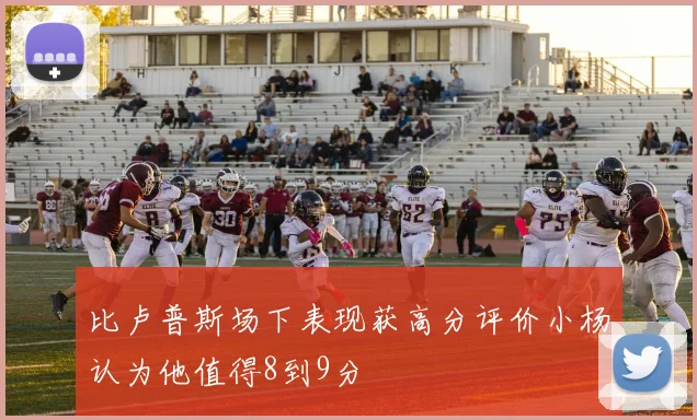 比卢普斯场下表现获高分评价小杨认为他值得8到9分