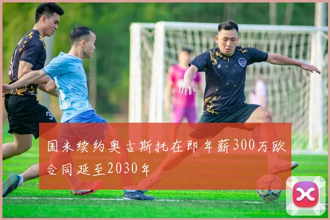 国米续约奥古斯托在即年薪300万欧合同延至2030年