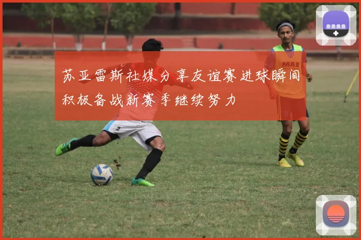 苏亚雷斯社媒分享友谊赛进球瞬间积极备战新赛季继续努力