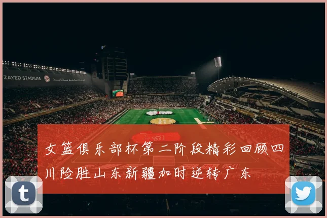 女篮俱乐部杯第二阶段精彩回顾四川险胜山东新疆加时逆转广东