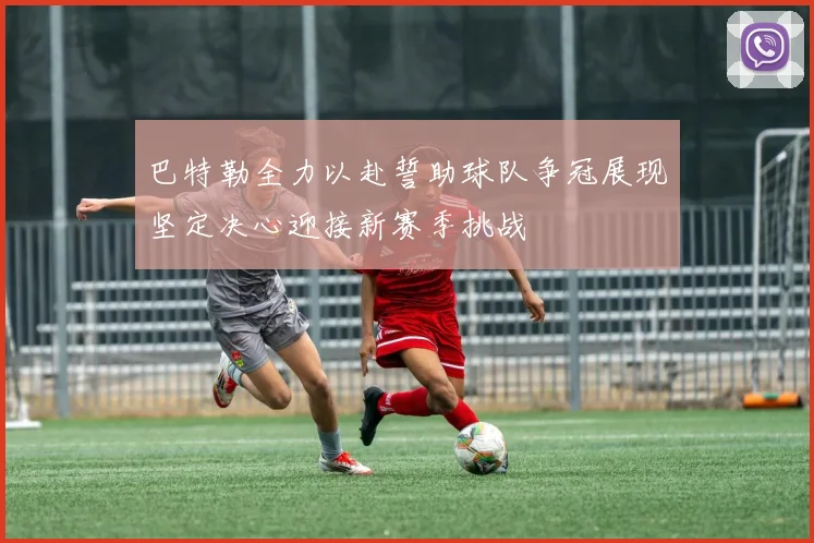巴特勒全力以赴誓助球队争冠展现坚定决心迎接新赛季挑战