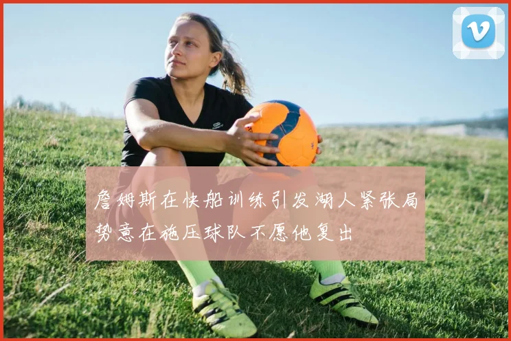 詹姆斯在快船训练引发湖人紧张局势意在施压球队不愿他复出