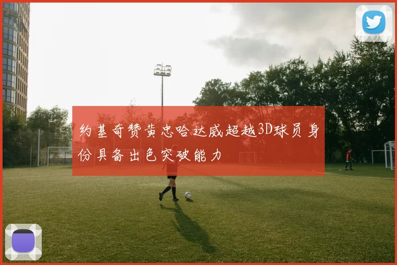 约基奇赞黄忠哈达威超越3D球员身份具备出色突破能力
