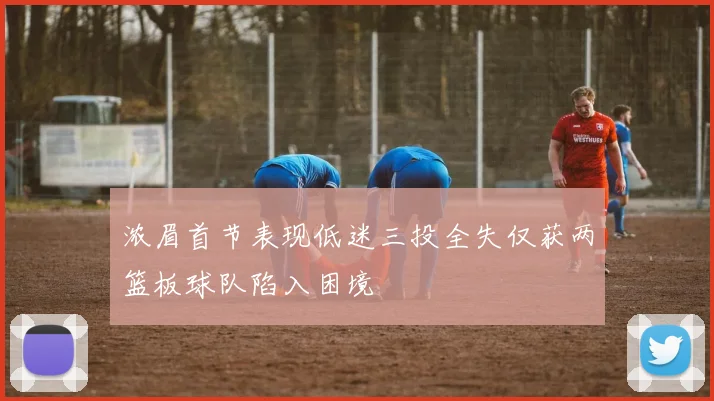 浓眉首节表现低迷三投全失仅获两篮板球队陷入困境