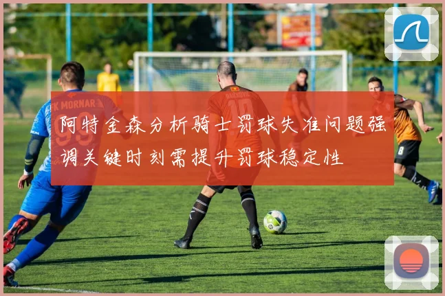 阿特金森分析骑士罚球失准问题强调关键时刻需提升罚球稳定性