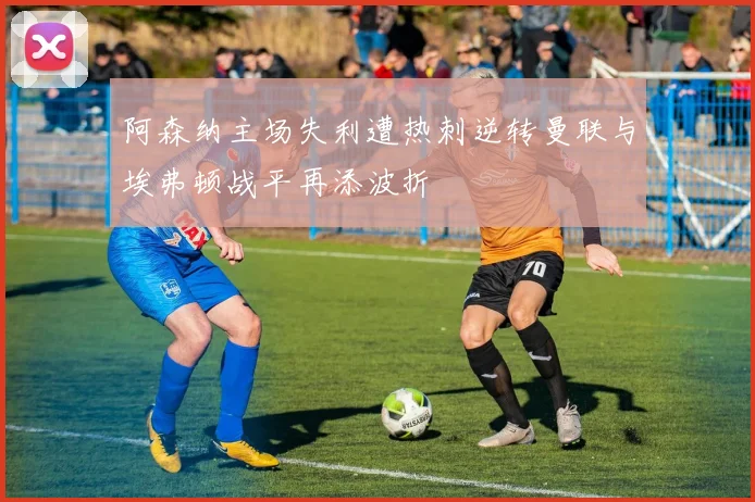 阿森纳主场失利遭热刺逆转曼联与埃弗顿战平再添波折