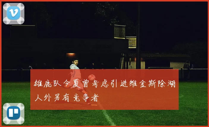 雄鹿队今夏曾考虑引进维金斯除湖人外另有竞争者