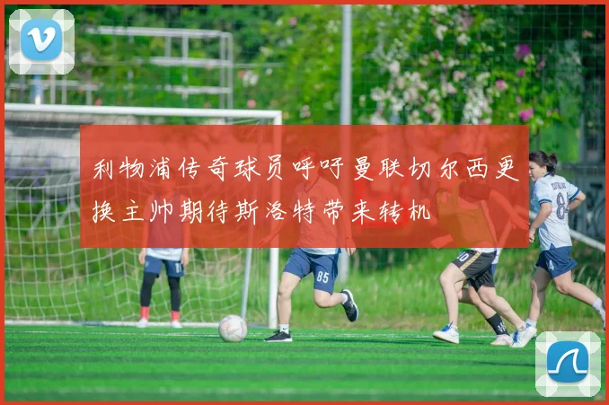 利物浦传奇球员呼吁曼联切尔西更换主帅期待斯洛特带来转机