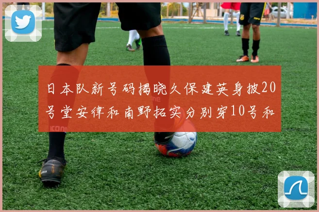 日本队新号码揭晓久保建英身披20号堂安律和南野拓实分别穿10号和8号