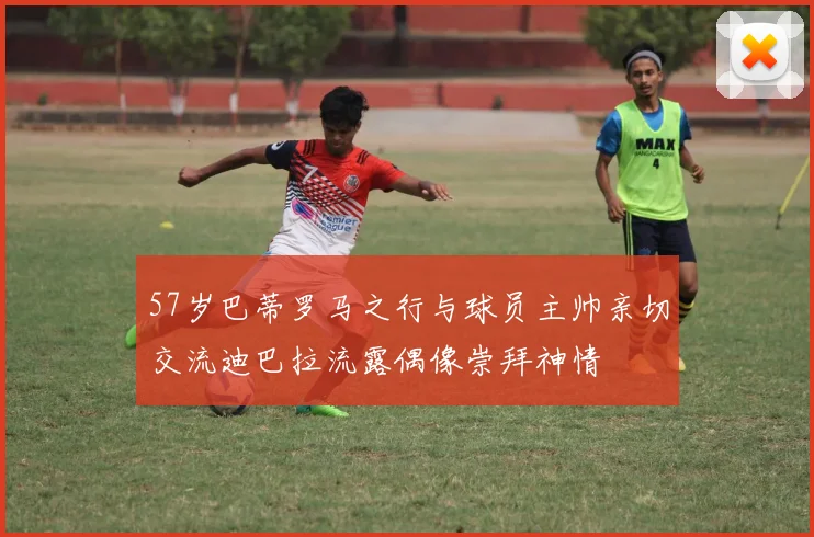 57岁巴蒂罗马之行与球员主帅亲切交流迪巴拉流露偶像崇拜神情